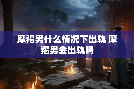 摩羯男什么情况下出轨 摩羯男会出轨吗