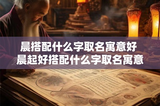 晨搭配什么字取名寓意好 晨起好搭配什么字取名寓意佳