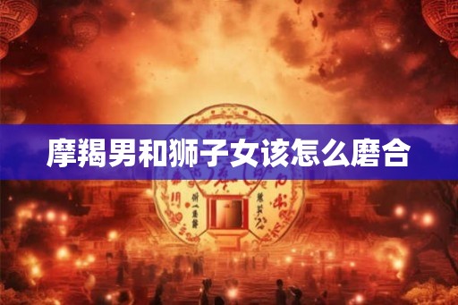 摩羯男和狮子女该怎么磨合
