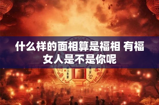 什么样的面相算是福相 有福女人是不是你呢 什么样的面相算是福相 有福女人是不是你呢