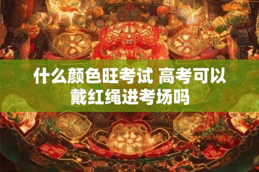 什么颜色旺考试 高考可以戴红绳进考场吗