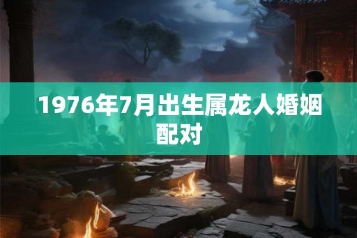 1976年7月出生属龙人婚姻配对 1976年7月出生属龙人婚姻配对