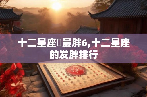 十二星座誰最胖6,十二星座的发胖排行