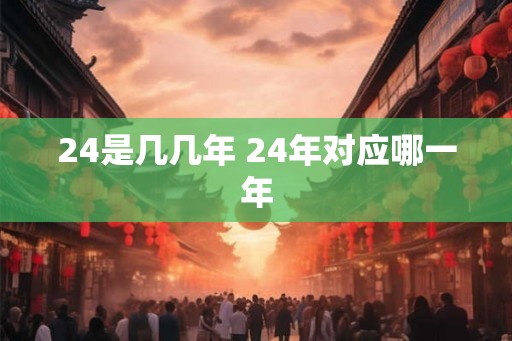 24是几几年 24年对应哪一年 24是几几年 24年对应哪一年