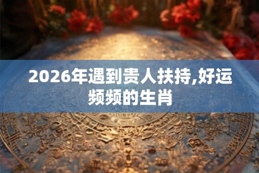 2026年遇到贵人扶持,好运频频的生肖
