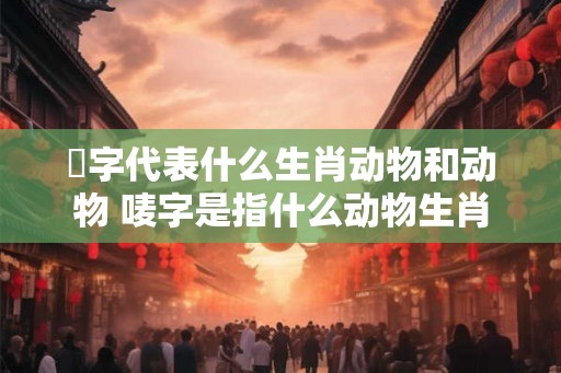 槬字代表什么生肖动物和动物 唛字是指什么动物生肖