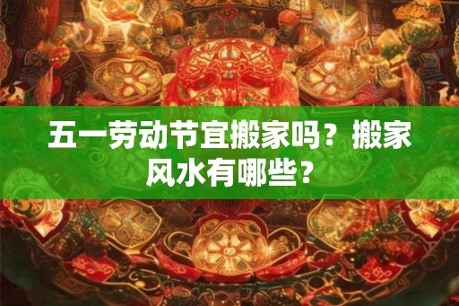 五一劳动节宜搬家吗？搬家风水有哪些？