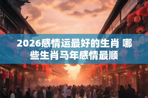 2026感情运最好的生肖 哪些生肖马年感情最顺 2026感情运最好的生肖 哪些生肖马年感情最顺