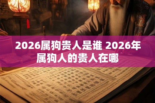 2026属狗贵人是谁 2026年属狗人的贵人在哪 2026属狗贵人是谁 2026年属狗人的贵人在哪