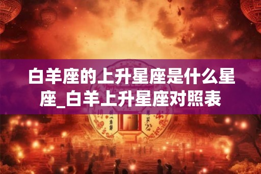 白羊座的上升星座是什么星座_白羊上升星座对照表