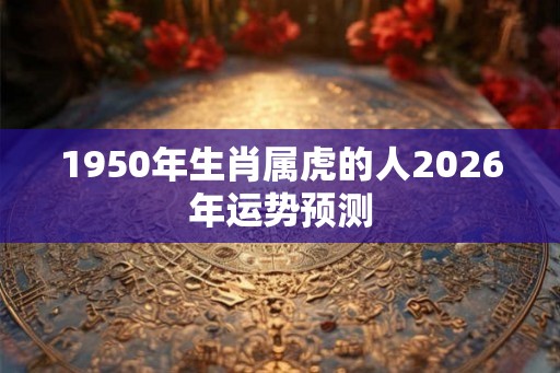 1950年生肖属虎的人2026年运势预测 1950年生肖属虎的人2026年运势预测