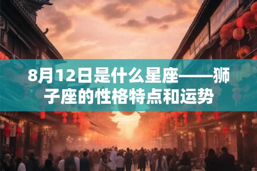 8月12日是什么星座——狮子座的性格特点和运势 8月12日是什么星座——狮子座的性格特点和运势