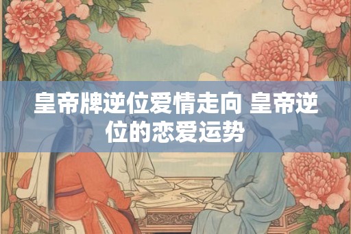 皇帝牌逆位爱情走向 皇帝逆位的恋爱运势