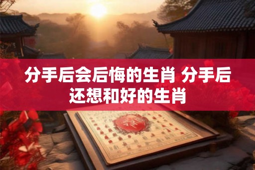 分手后会后悔的生肖 分手后还想和好的生肖