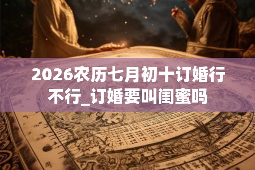 2026农历七月初十订婚行不行_订婚要叫闺蜜吗 2026农历七月初十订婚行不行_订婚要叫闺蜜吗