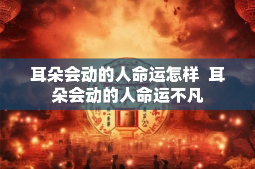 耳朵会动的人命运怎样  耳朵会动的人命运不凡