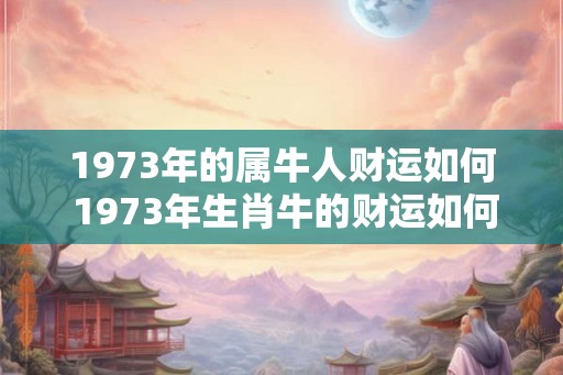 1973年的属牛人财运如何 1973年生肖牛的财运如何 1973年的属牛人财运如何 1973年生肖牛的财运如何
