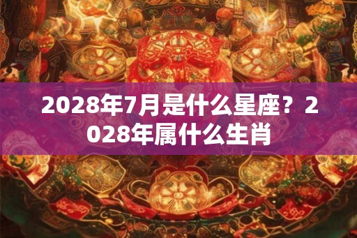 2028年7月是什么星座？2028年属什么生肖