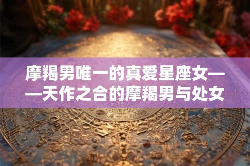 摩羯男唯一的真爱星座女——天作之合的摩羯男与处女座女生 摩羯男唯一的真爱星座女——天作之合的摩羯男与处女座女生