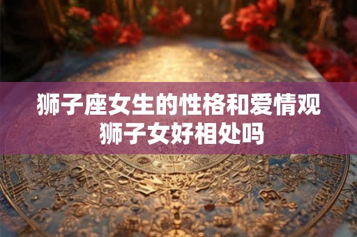狮子座女生的性格和爱情观 狮子女好相处吗