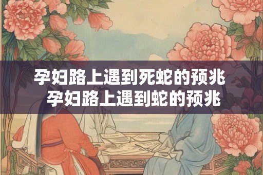 孕妇路上遇到死蛇的预兆  孕妇路上遇到蛇的预兆