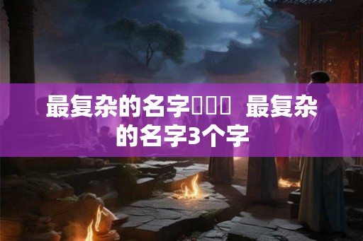 最复杂的名字龘齉齾  最复杂的名字3个字