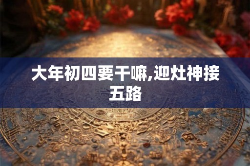 大年初四要干嘛,迎灶神接五路 大年初四要干嘛,迎灶神接五路