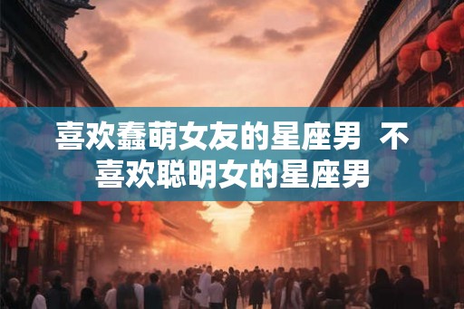 喜欢蠢萌女友的星座男  不喜欢聪明女的星座男