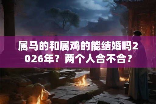 属马的和属鸡的能结婚吗2026年?两个人合不合? 属马的和属鸡的能结婚吗2026年?两个人合不合?