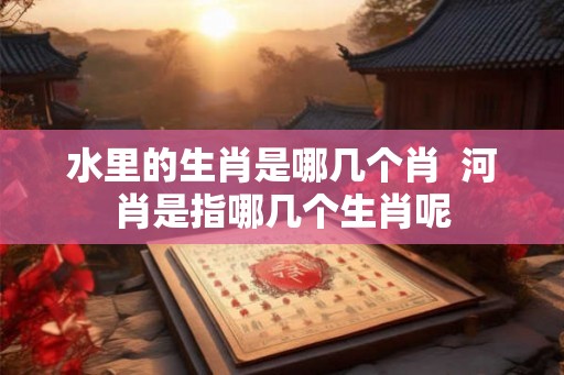 水里的生肖是哪几个肖 河肖是指哪几个生肖呢 水里的生肖是哪几个肖 河肖是指哪几个生肖呢