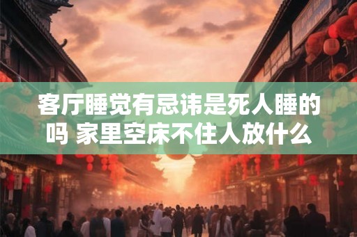 客厅睡觉有忌讳是死人睡的吗 家里空床不住人放什么 客厅睡觉有忌讳是死人睡的吗 家里空床不住人放什么