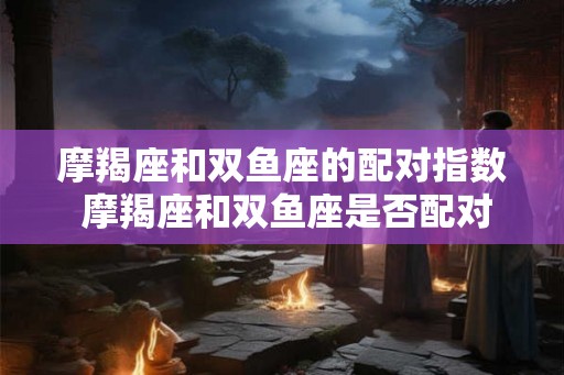 摩羯座和双鱼座的配对指数 摩羯座和双鱼座是否配对甜蜜 摩羯座和双鱼座的配对指数 摩羯座和双鱼座是否配对甜蜜