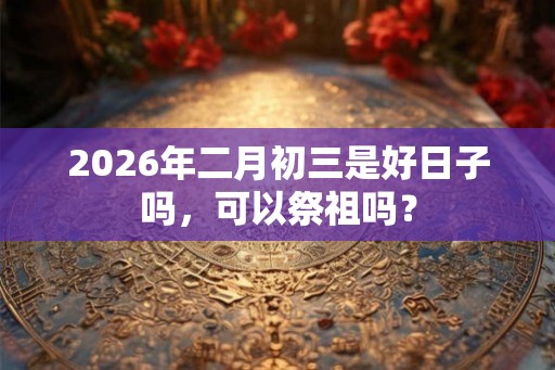 2026年二月初三是好日子吗,可以祭祖吗? 2026年二月初三是好日子吗,可以祭祖吗?