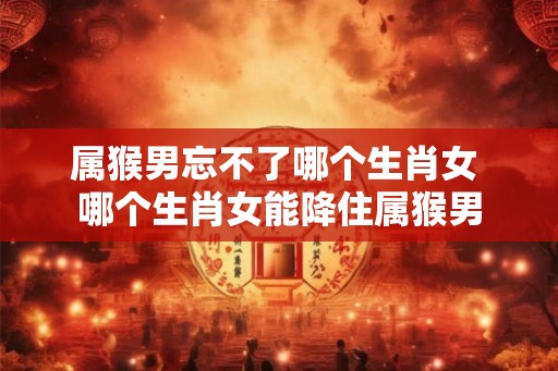 属猴男忘不了哪个生肖女 哪个生肖女能降住属猴男