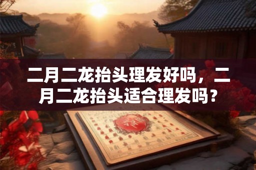 二月二龙抬头理发好吗，二月二龙抬头适合理发吗？
