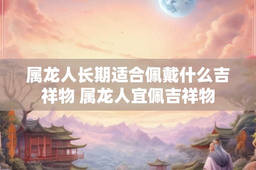属龙人长期适合佩戴什么吉祥物 属龙人宜佩吉祥物