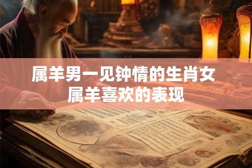 属羊男一见钟情的生肖女 属羊喜欢的表现 属羊男一见钟情的生肖女 属羊喜欢的表现