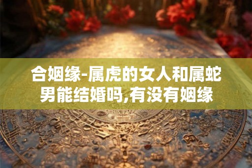 合姻缘-属虎的女人和属蛇男能结婚吗,有没有姻缘