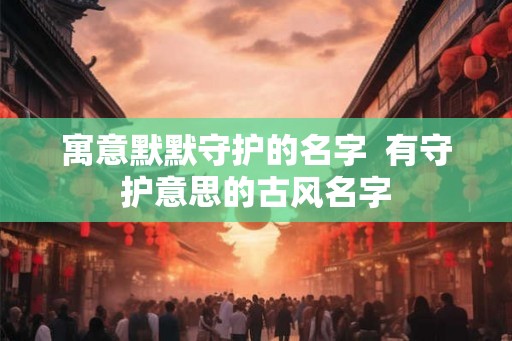 寓意默默守护的名字 有守护意思的古风名字 寓意默默守护的名字 有守护意思的古风名字
