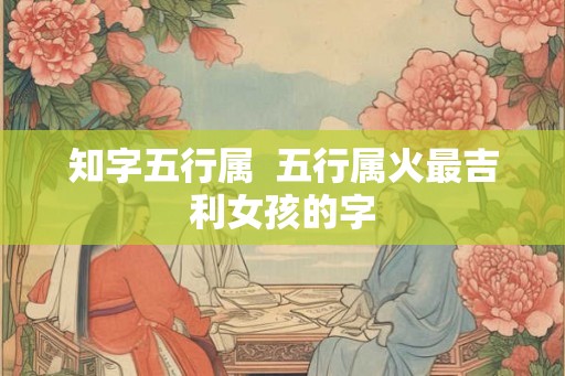 知字五行属  五行属火最吉利女孩的字