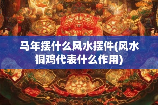 马年摆什么风水摆件(风水铜鸡代表什么作用)