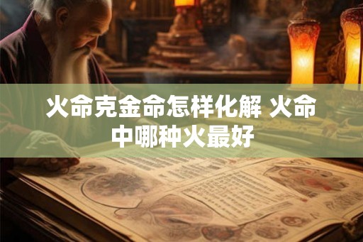 火命克金命怎样化解 火命中哪种火最好 火命克金命怎样化解 火命中哪种火最好