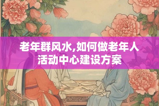 老年群风水,如何做老年人活动中心建设方案