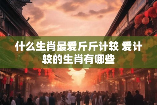 什么生肖最爱斤斤计较 爱计较的生肖有哪些