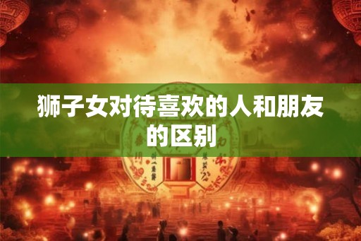 狮子女对待喜欢的人和朋友的区别