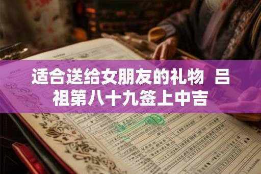 适合送给女朋友的礼物 吕祖第八十九签上中吉 适合送给女朋友的礼物 吕祖第八十九签上中吉