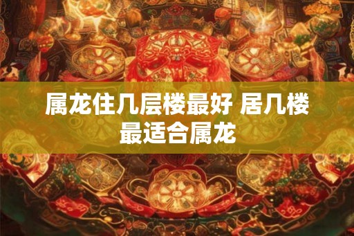 属龙住几层楼最好 居几楼最适合属龙 属龙住几层楼最好 居几楼最适合属龙