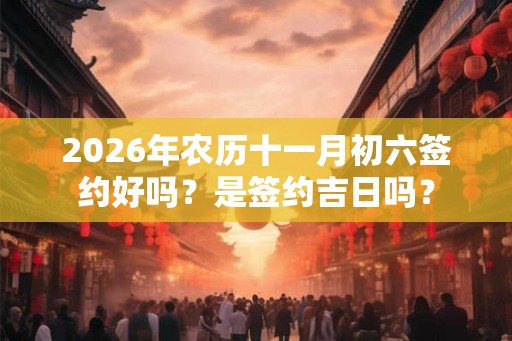 2026年农历十一月初六签约好吗？是签约吉日吗？