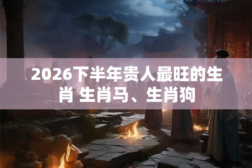 2026下半年贵人最旺的生肖 生肖马、生肖狗 2026下半年贵人最旺的生肖 生肖马、生肖狗