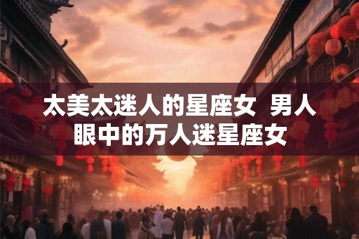 太美太迷人的星座女  男人眼中的万人迷星座女